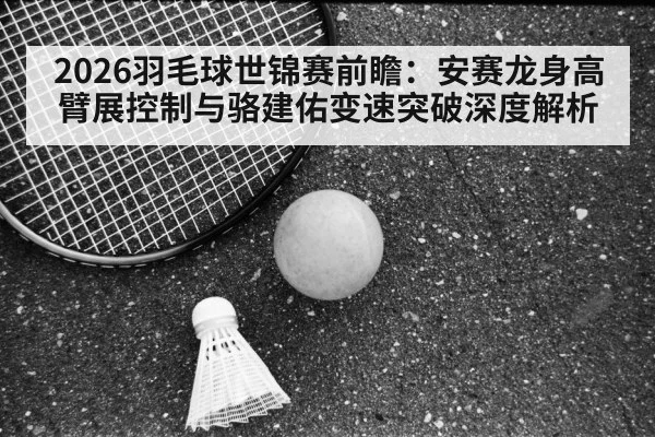 2026羽毛球世锦赛前瞻：安赛龙身高臂展控制与骆建佑变速突破深度解析