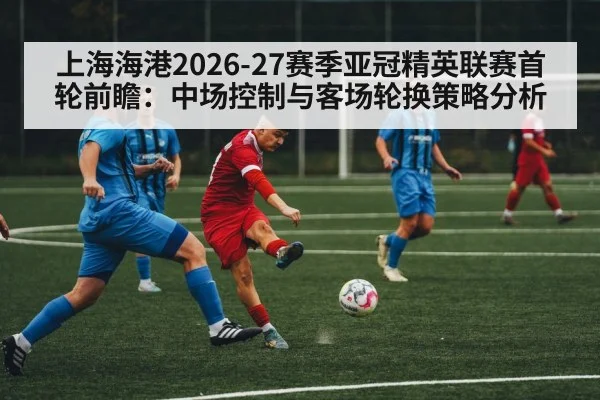 上海海港2026-27赛季亚冠精英联赛首轮前瞻：中场控制与客场轮换策略分析