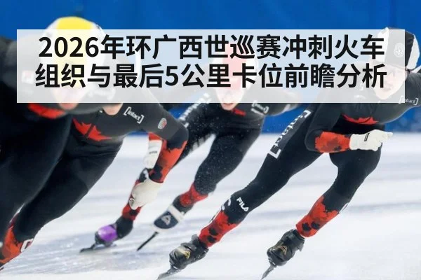 2026年环广西世巡赛冲刺火车组织与最后5公里卡位前瞻分析