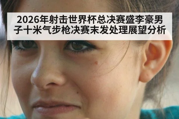 2026年射击世界杯总决赛盛李豪男子十米气步枪决赛末发处理展望分析